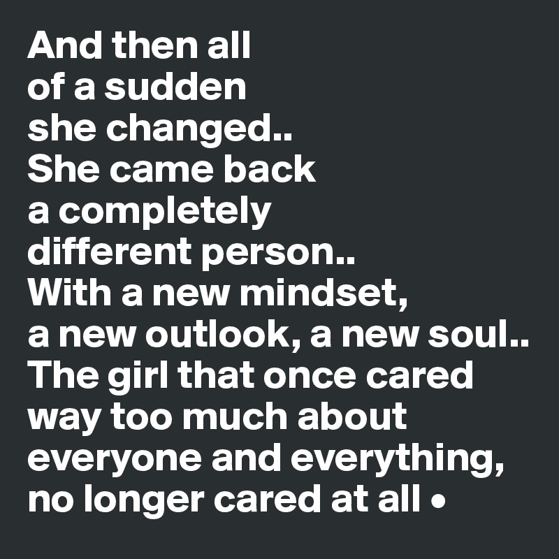 And then all
of a sudden
she changed..
She came back
a completely
different person..
With a new mindset,
a new outlook, a new soul..
The girl that once cared way too much about everyone and everything, no longer cared at all •