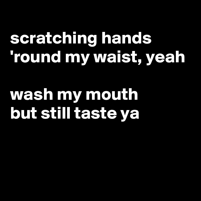 
scratching hands
'round my waist, yeah

wash my mouth
but still taste ya



