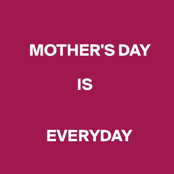 

      MOTHER'S DAY

                    IS


           EVERYDAY
