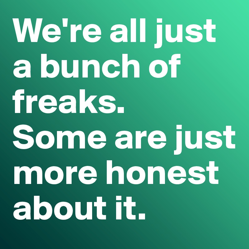 We're all just a bunch of freaks. 
Some are just more honest about it. 