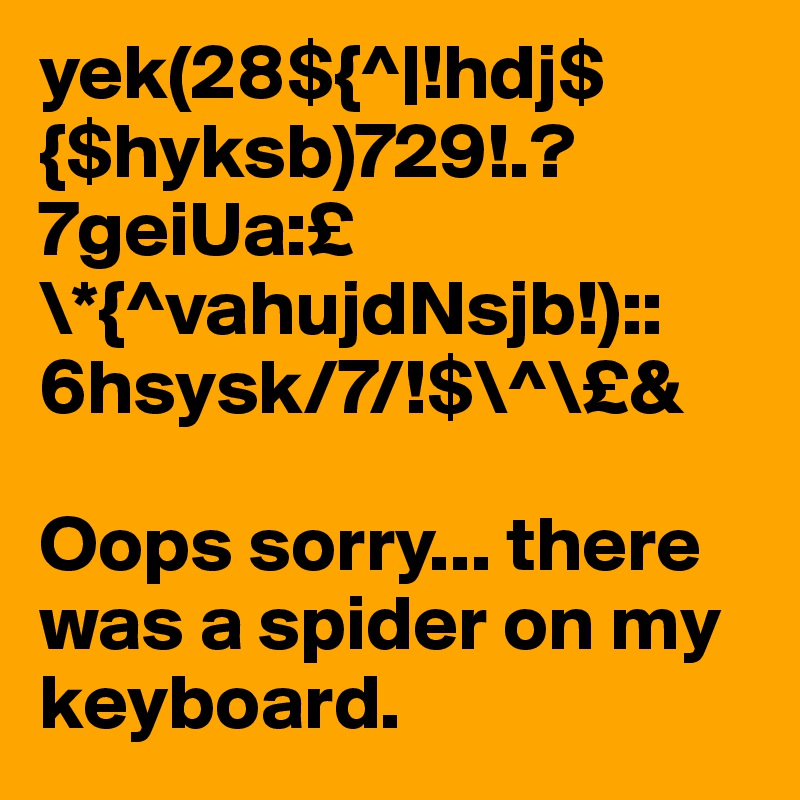 yek(28${^|!hdj${$hyksb)729!.?7geiUa:£\*{^vahujdNsjb!)::6hsysk/7/!$\^\£&

Oops sorry... there was a spider on my keyboard.