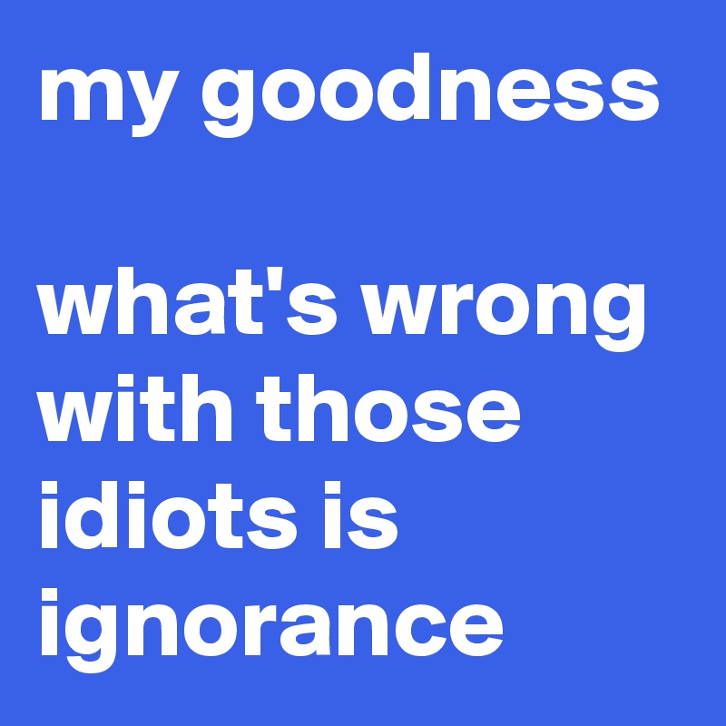 my goodness

what's wrong with those idiots is ignorance