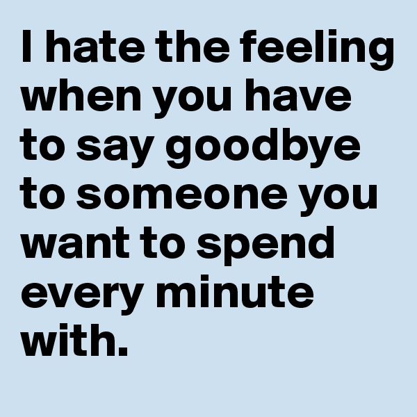I hate the feeling when you have to say goodbye to someone you want to spend every minute with.