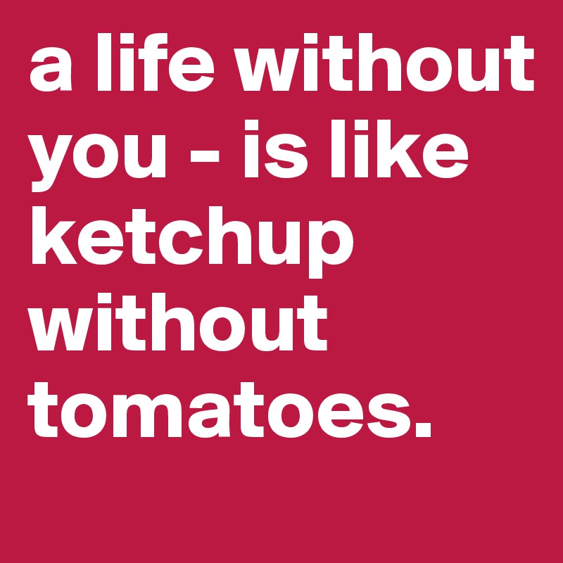 a life without you - is like ketchup without tomatoes. 