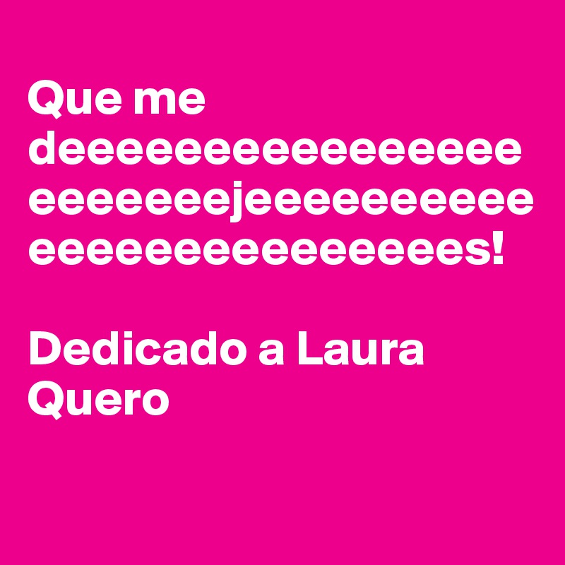 
Que me deeeeeeeeeeeeeeeeeeeeeeejeeeeeeeeeeeeeeeeeeeeeeeees!             

Dedicado a Laura Quero

