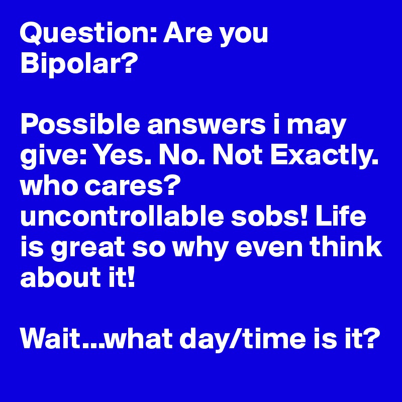Question: Are you Bipolar?

Possible answers i may give: Yes. No. Not Exactly. who cares? uncontrollable sobs! Life is great so why even think about it!  

Wait...what day/time is it?