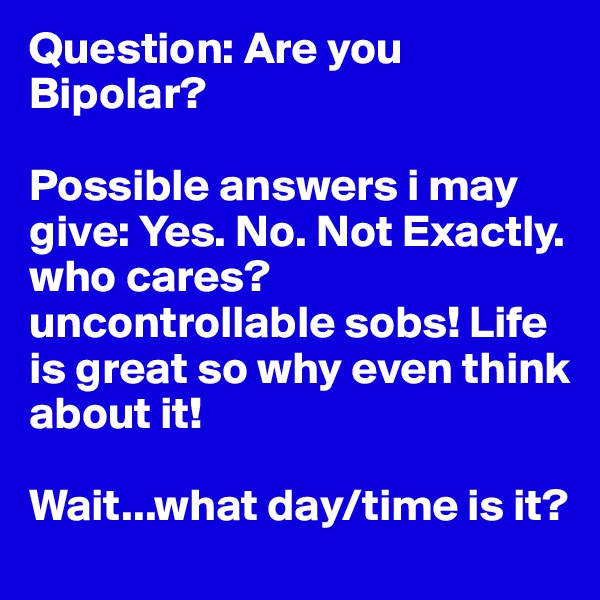 Question: Are you Bipolar?

Possible answers i may give: Yes. No. Not Exactly. who cares? uncontrollable sobs! Life is great so why even think about it!  

Wait...what day/time is it?