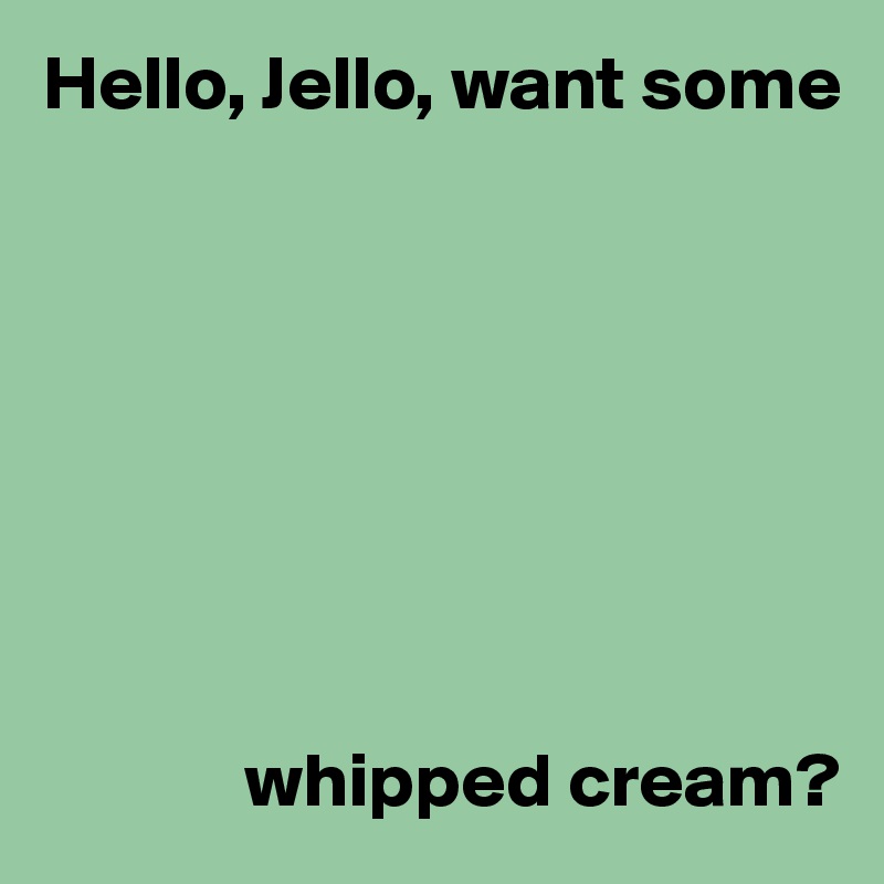 Hello, Jello, want some








             whipped cream?