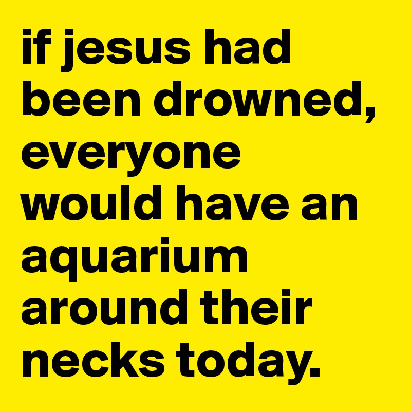 if jesus had been drowned, everyone would have an aquarium around their necks today.