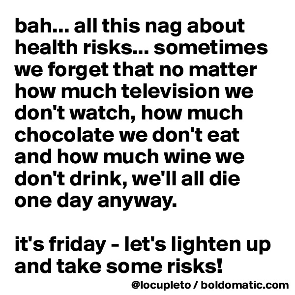 bah... all this nag about health risks... sometimes we forget that no matter how much television we don't watch, how much chocolate we don't eat and how much wine we don't drink, we'll all die one day anyway. 

it's friday - let's lighten up and take some risks! 