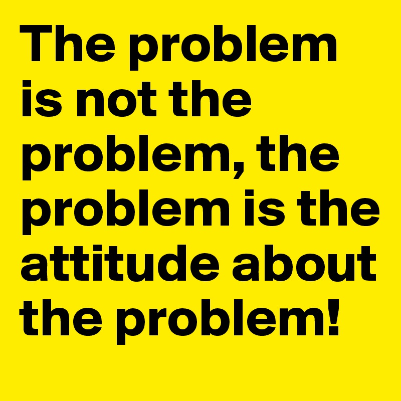 The problem is not the problem, the problem is the attitude about the problem!