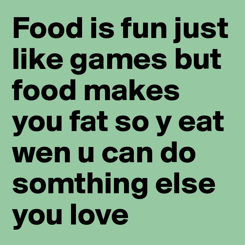 Food is fun just like games but food makes you fat so y eat wen u can do somthing else you love 