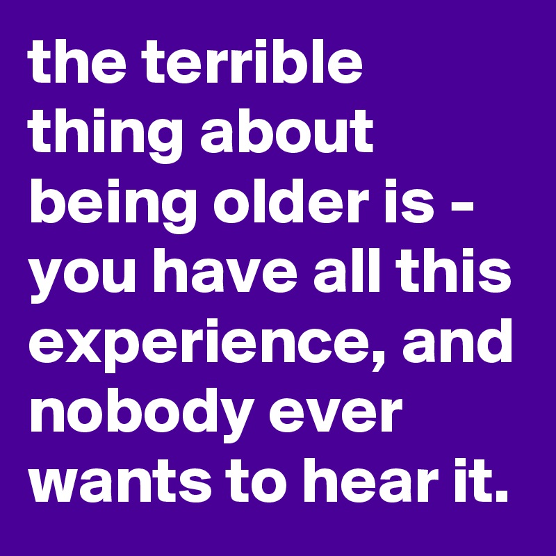 the terrible thing about being older is - you have all this experience, and nobody ever wants to hear it.