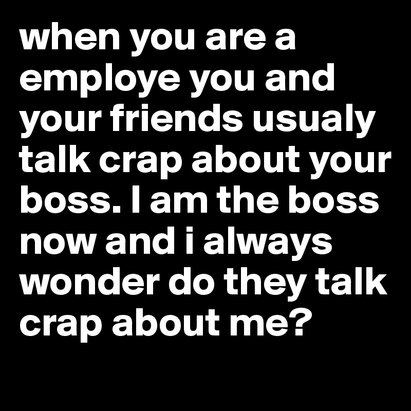 when you are a employe you and your friends usualy talk crap about your boss. I am the boss now and i always wonder do they talk crap about me?