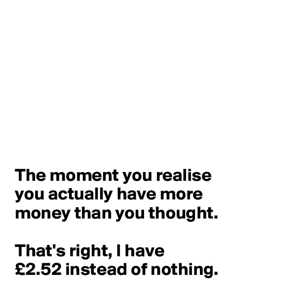 







The moment you realise 
you actually have more 
money than you thought. 

That's right, I have 
£2.52 instead of nothing. 