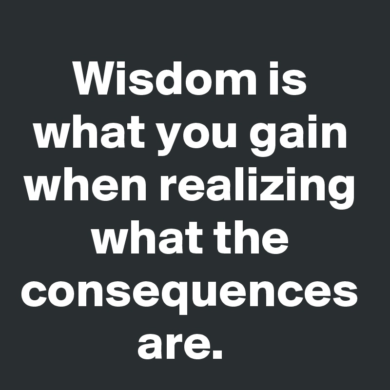 Wisdom is what you gain when realizing what the consequences are.  