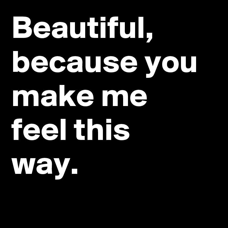 Beautiful,
because you make me 
feel this 
way.
