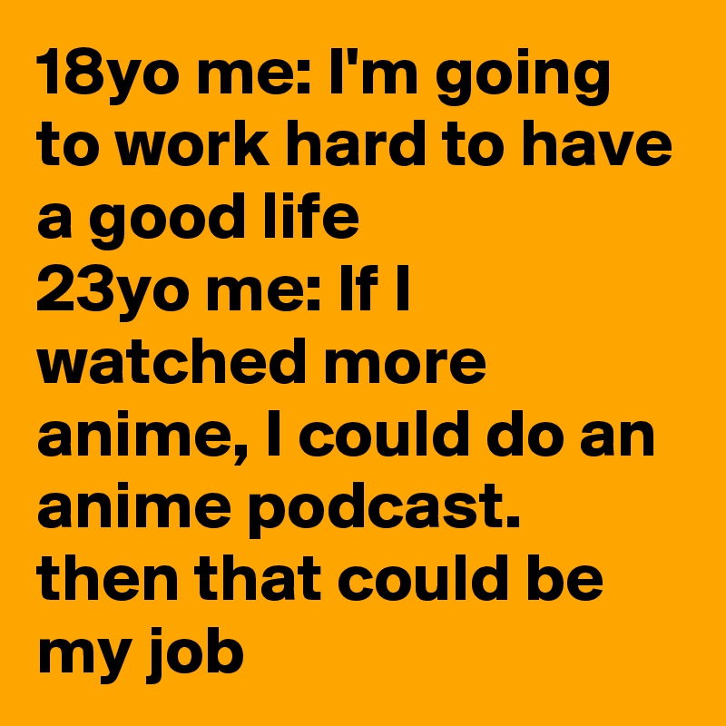 18yo me: I'm going to work hard to have a good life
23yo me: If I watched more anime, I could do an anime podcast. then that could be my job