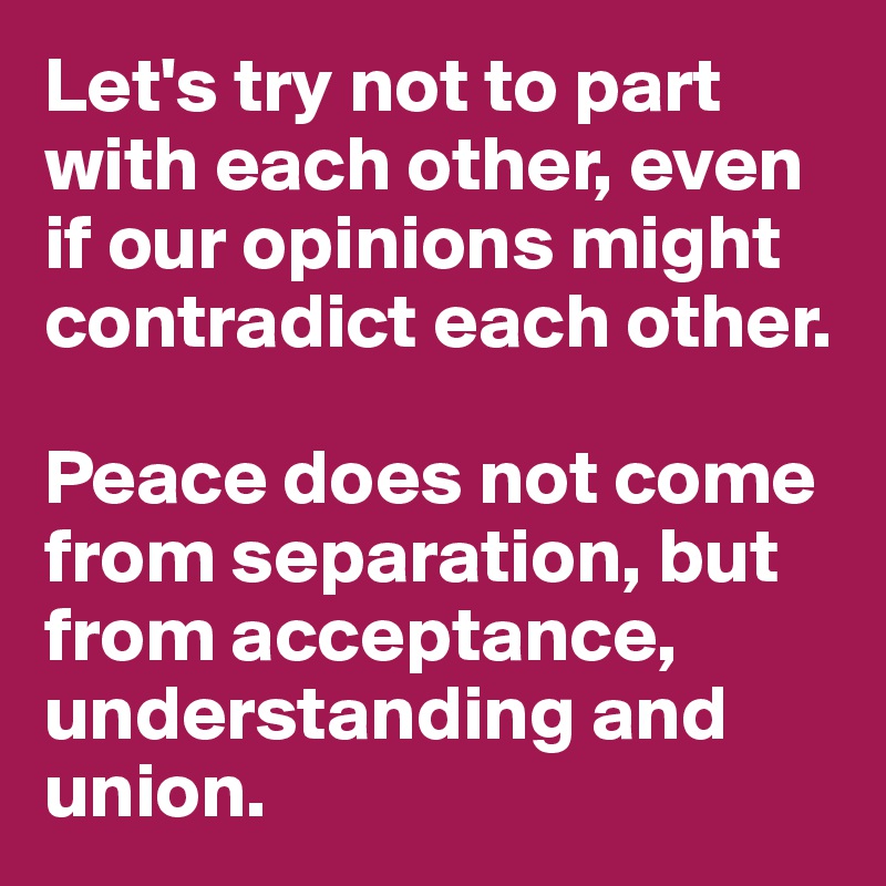 Let's try not to part with each other, even if our opinions might contradict each other. 

Peace does not come from separation, but from acceptance, understanding and union. 