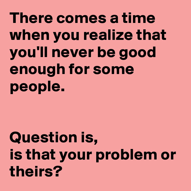 There Comes A Time When You Realize That You Ll Never Be Good Enough For Some People Question Is Is That Your Problem Or Theirs Post By Ms Ntlebi On Boldomatic