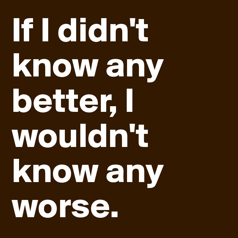 If I didn't know any better, I wouldn't know any worse. 