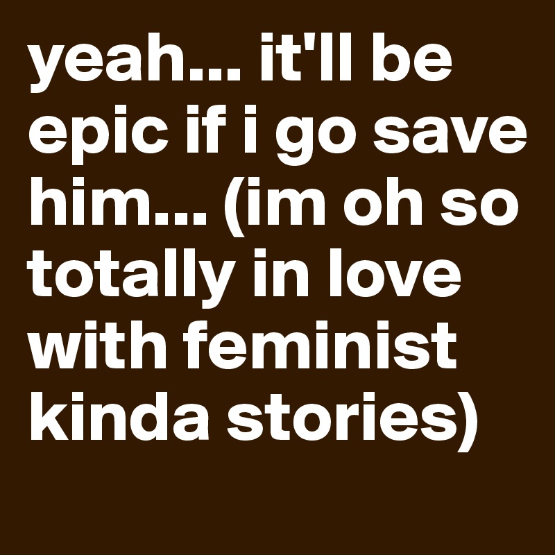 yeah... it'll be epic if i go save him... (im oh so totally in love with feminist kinda stories)