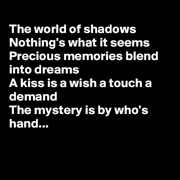 
The world of shadows
Nothing's what it seems
Precious memories blend into dreams
A kiss is a wish a touch a demand
The mystery is by who's hand...


