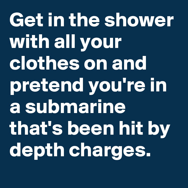 Get in the shower with all your clothes on and pretend you're in a submarine  that's been hit by depth charges.