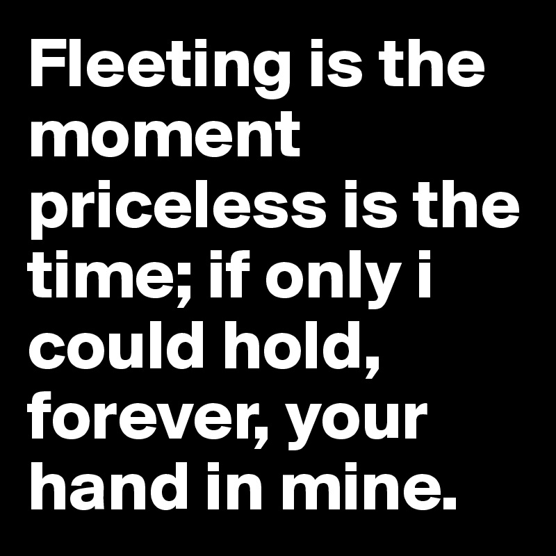 Fleeting is the moment priceless is the time; if only i could hold, forever, your hand in mine.