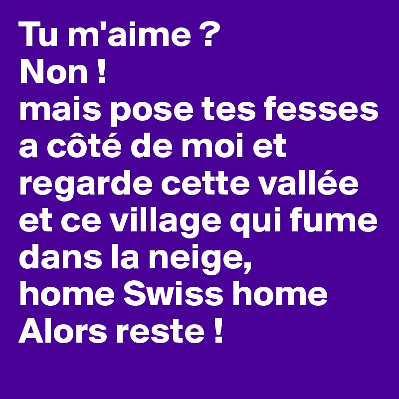Tu m'aime ?
Non !
mais pose tes fesses a côté de moi et regarde cette vallée et ce village qui fume dans la neige, 
home Swiss home
Alors reste !