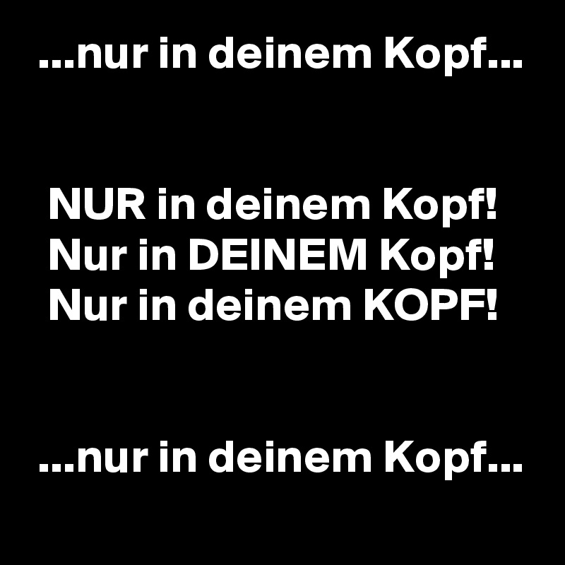  ...nur in deinem Kopf...


  NUR in deinem Kopf!
  Nur in DEINEM Kopf!
  Nur in deinem KOPF!


 ...nur in deinem Kopf...