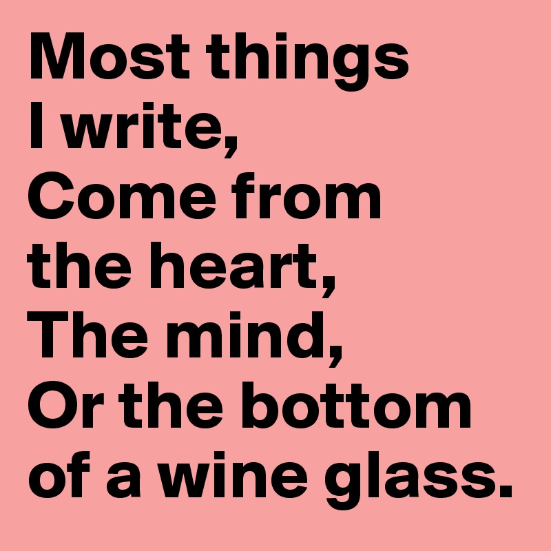 Most things 
I write, 
Come from 
the heart, 
The mind, 
Or the bottom of a wine glass. 
