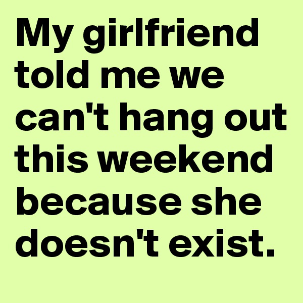 My girlfriend told me we can't hang out this weekend because she doesn't exist.
