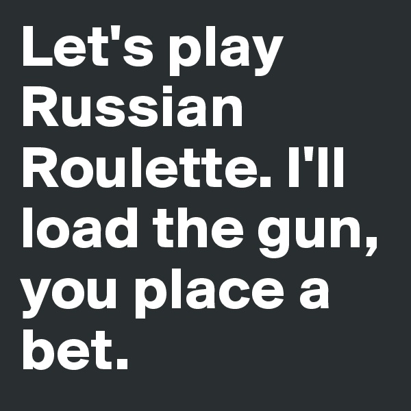 Let's play Russian Roulette. I'll load the gun, you place a bet.