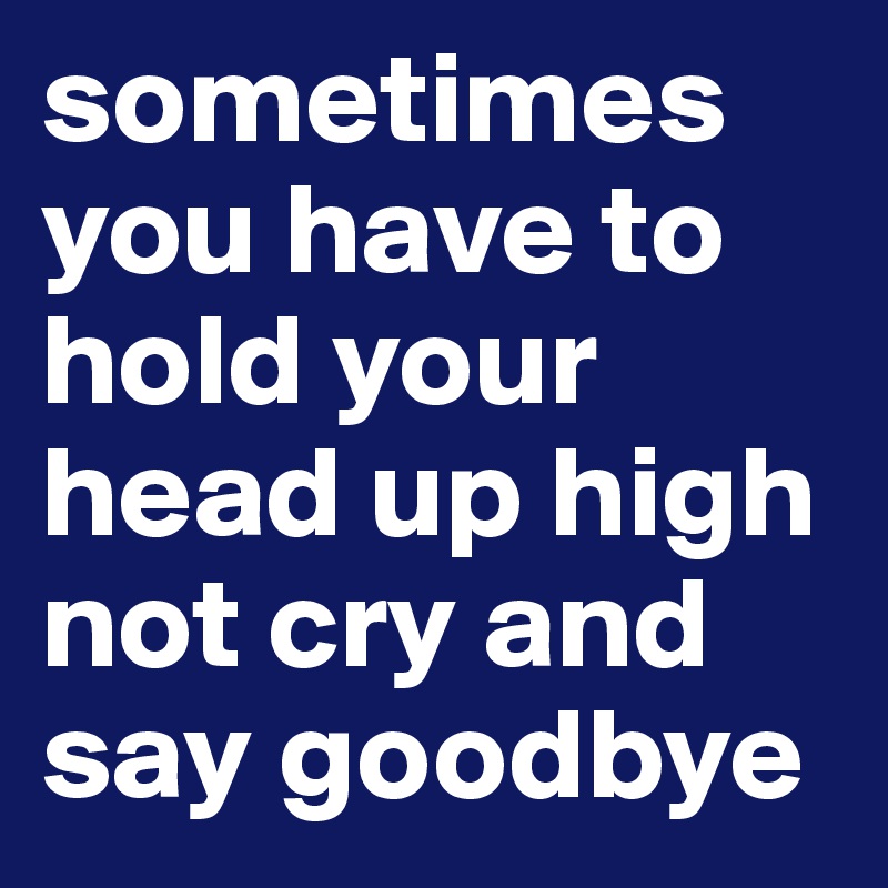 sometimes you have to hold your head up high not cry and say goodbye