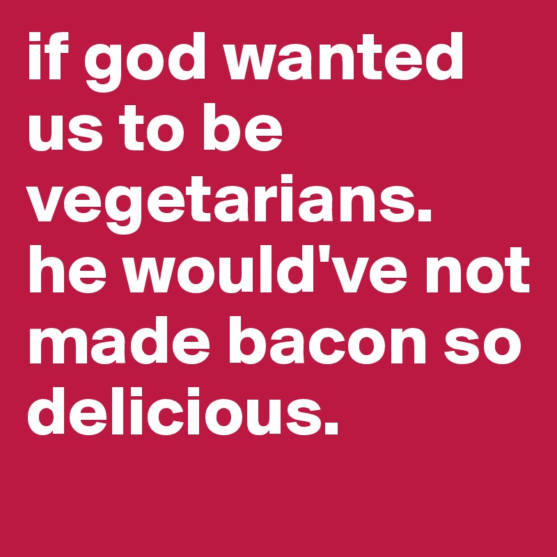 if god wanted us to be vegetarians.
he would've not made bacon so delicious.