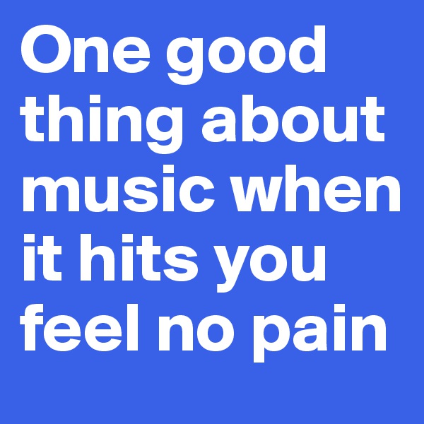 One good thing about music when it hits you feel no pain