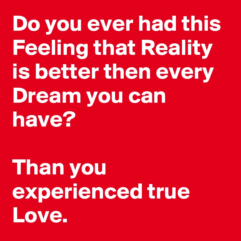 Do you ever had this Feeling that Reality is better then every Dream you can have? 

Than you experienced true Love. 