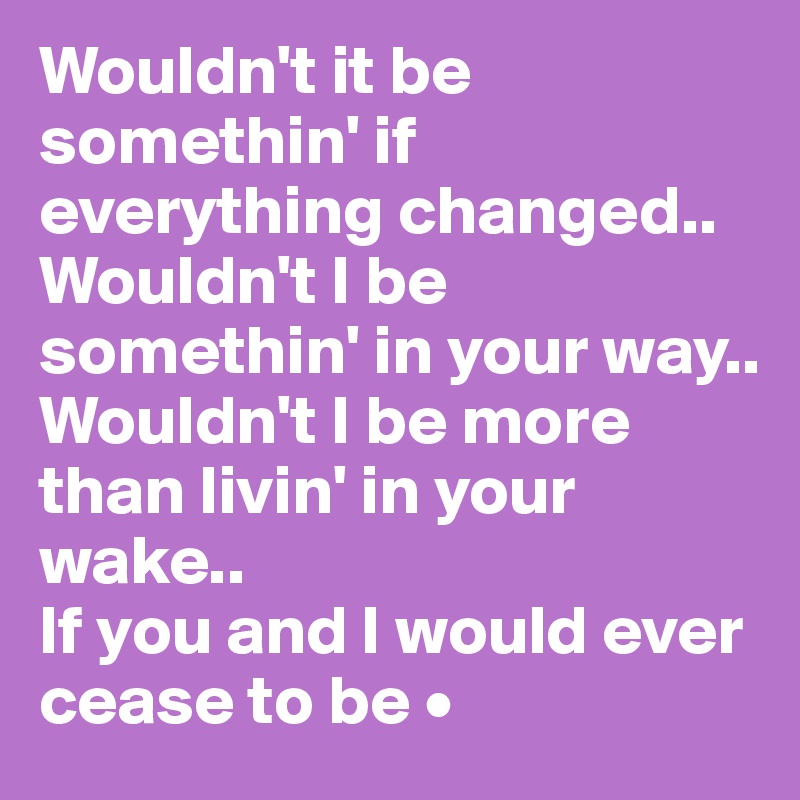 Wouldn't it be somethin' if everything changed..
Wouldn't I be somethin' in your way..
Wouldn't I be more than livin' in your wake..
If you and I would ever cease to be •