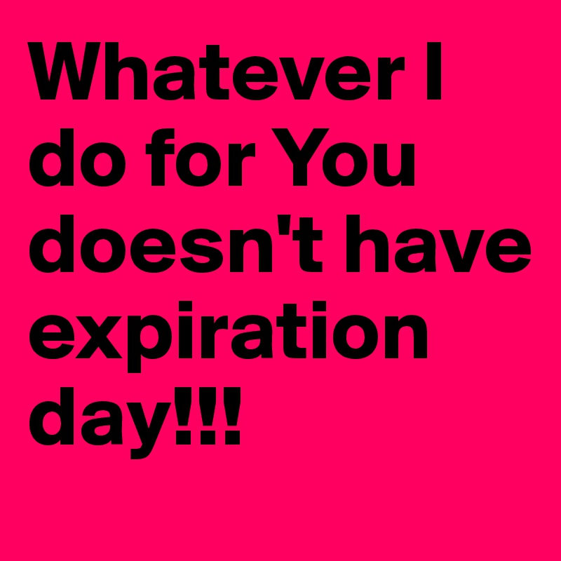 Whatever I do for You doesn't have expiration day!!!