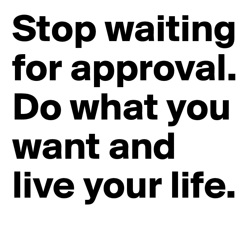 Stop waiting for approval. Do what you want and live your life.