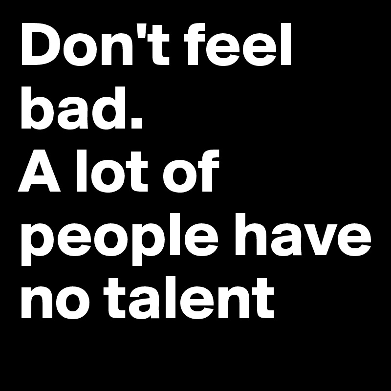 Don't feel bad. 
A lot of people have no talent