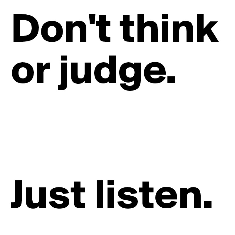 Don't think or judge. 


Just listen.