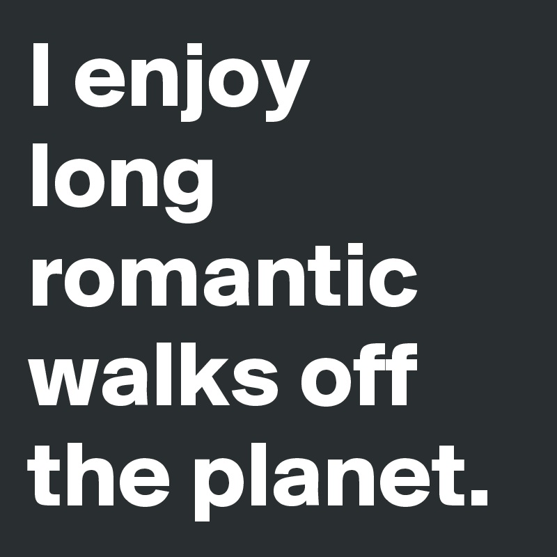 I enjoy long romantic walks off the planet.