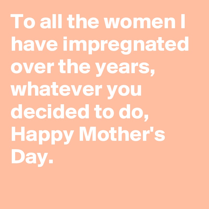 To all the women I have impregnated over the years, whatever you decided to do, Happy Mother's Day.