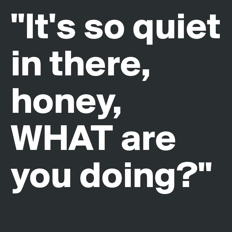 "It's so quiet in there, honey, WHAT are you doing?"