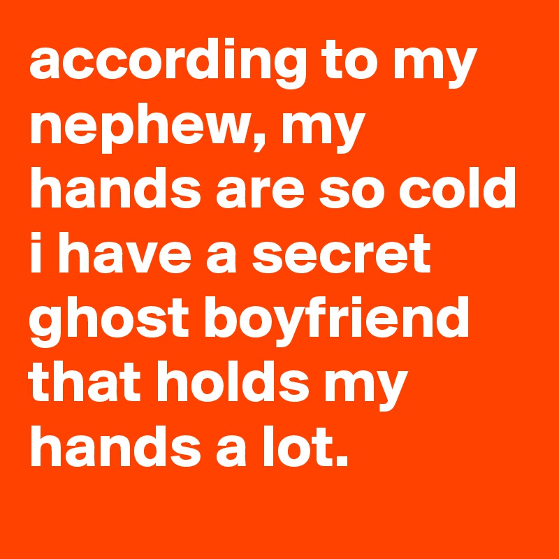 according to my nephew, my hands are so cold i have a secret ghost boyfriend that holds my hands a lot.