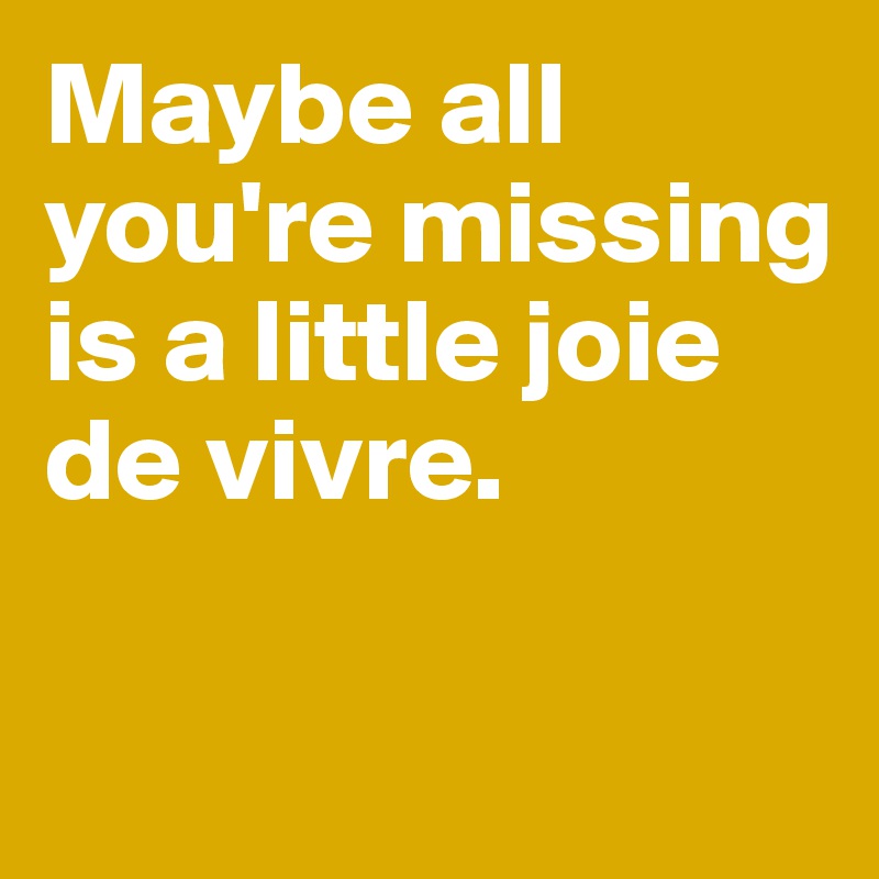 Maybe all you're missing   is a little joie de vivre. 

