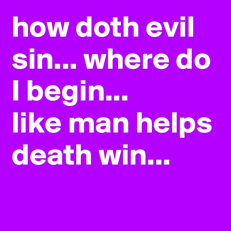 how doth evil sin... where do I begin...
like man helps death win...
