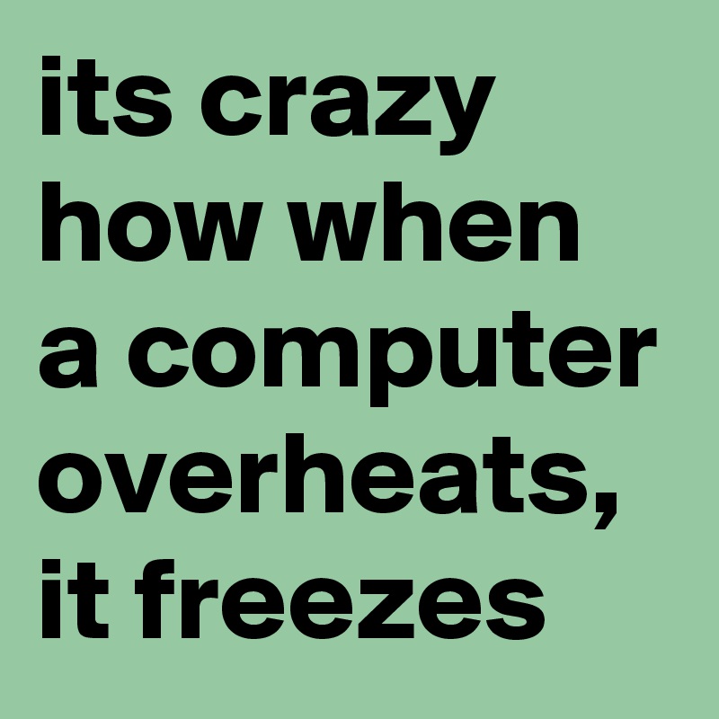 its crazy how when a computer overheats, it freezes